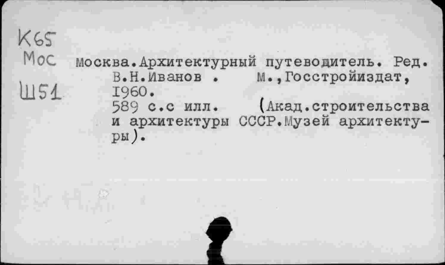 ﻿К W
Мос Москва.Архитектурный путеводитель. Ред. В.Н.Иванов .	м.,Госстройиздат,
i960.
589 с.с илл.	(Акад.строительства
и архитектуры СССР.Музей архитектуры).